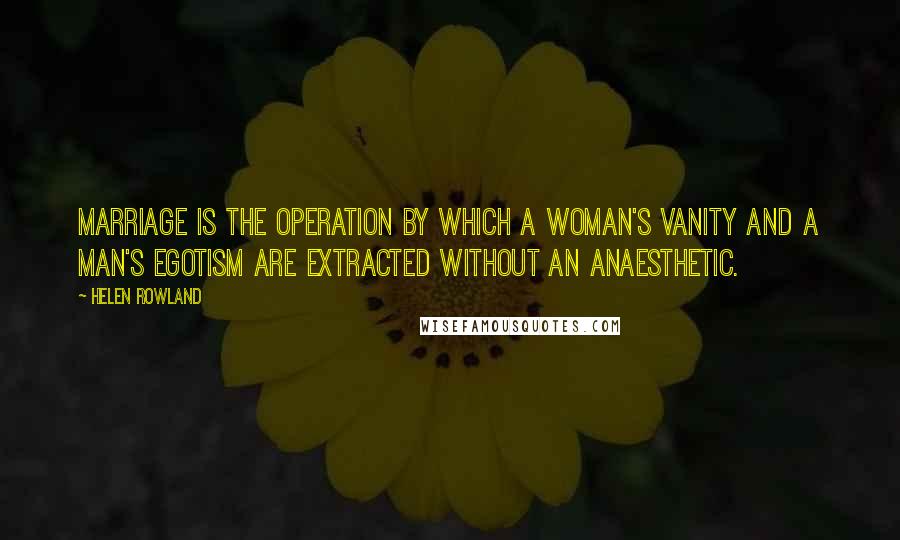 Helen Rowland Quotes: Marriage is the operation by which a woman's vanity and a man's egotism are extracted without an anaesthetic.