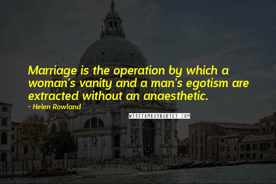 Helen Rowland Quotes: Marriage is the operation by which a woman's vanity and a man's egotism are extracted without an anaesthetic.