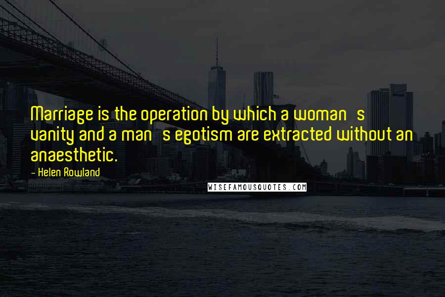 Helen Rowland Quotes: Marriage is the operation by which a woman's vanity and a man's egotism are extracted without an anaesthetic.