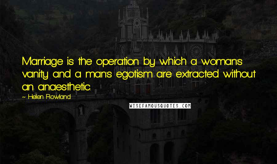 Helen Rowland Quotes: Marriage is the operation by which a woman's vanity and a man's egotism are extracted without an anaesthetic.