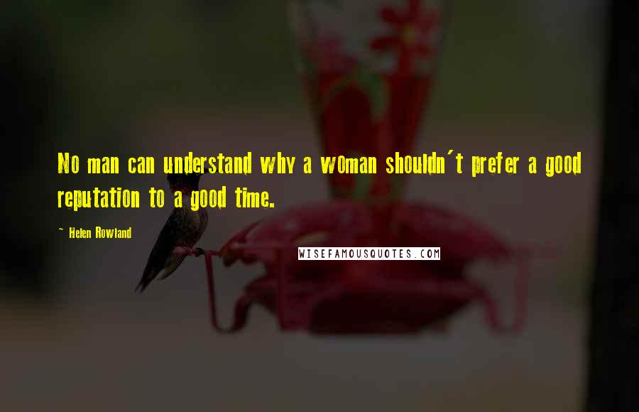 Helen Rowland Quotes: No man can understand why a woman shouldn't prefer a good reputation to a good time.