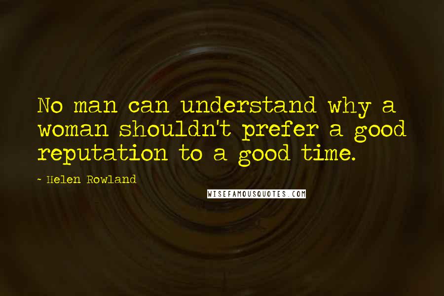 Helen Rowland Quotes: No man can understand why a woman shouldn't prefer a good reputation to a good time.