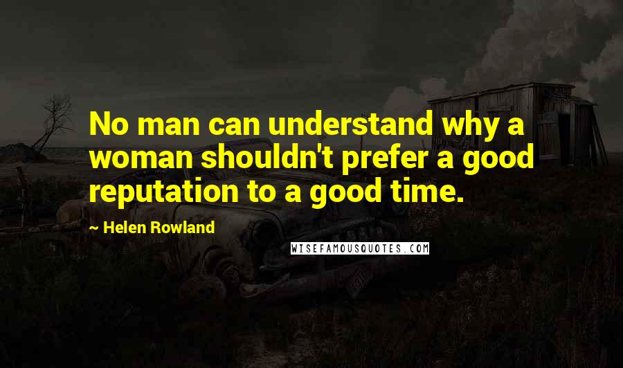 Helen Rowland Quotes: No man can understand why a woman shouldn't prefer a good reputation to a good time.