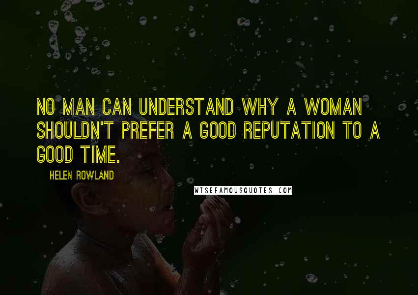 Helen Rowland Quotes: No man can understand why a woman shouldn't prefer a good reputation to a good time.