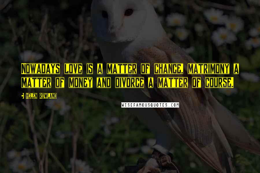 Helen Rowland Quotes: Nowadays love is a matter of chance, matrimony a matter of money and divorce a matter of course.
