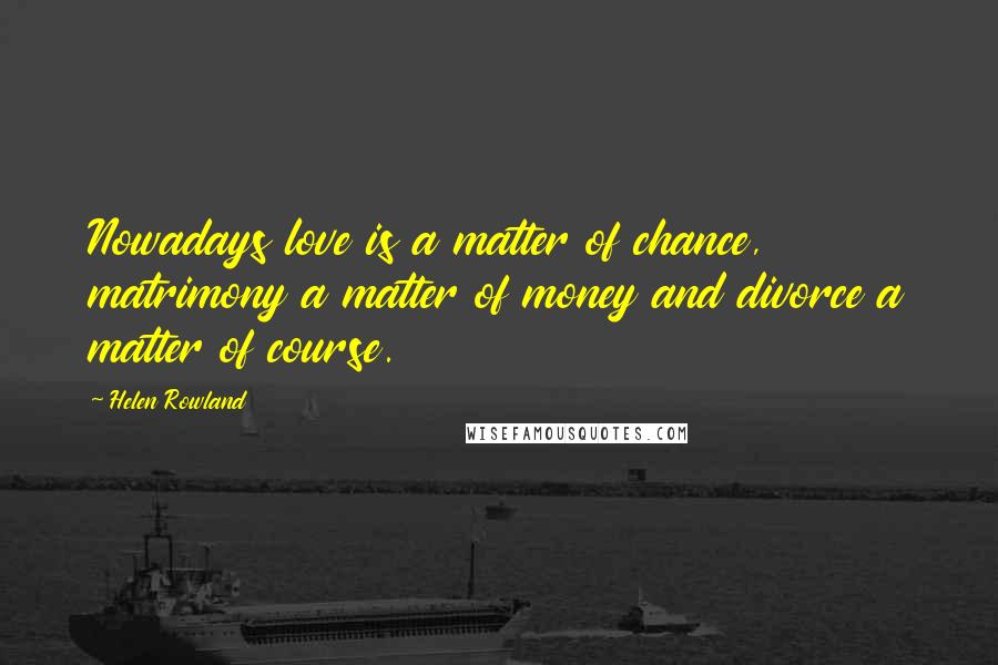Helen Rowland Quotes: Nowadays love is a matter of chance, matrimony a matter of money and divorce a matter of course.