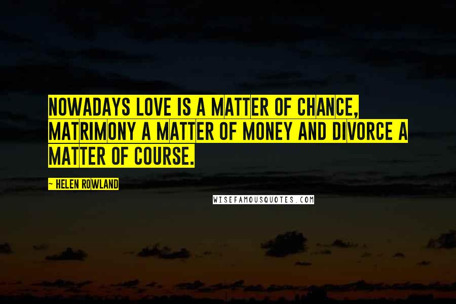 Helen Rowland Quotes: Nowadays love is a matter of chance, matrimony a matter of money and divorce a matter of course.