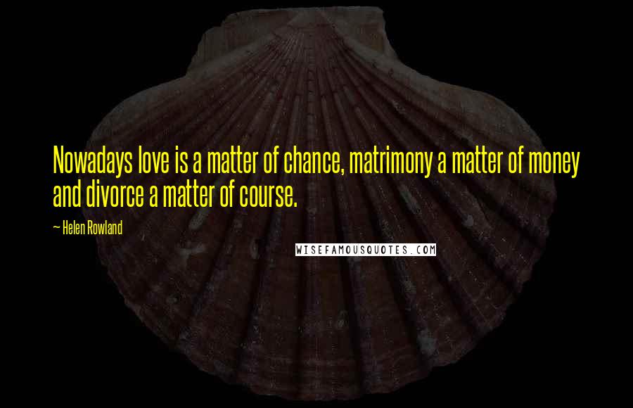 Helen Rowland Quotes: Nowadays love is a matter of chance, matrimony a matter of money and divorce a matter of course.