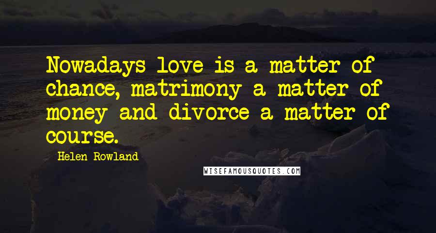 Helen Rowland Quotes: Nowadays love is a matter of chance, matrimony a matter of money and divorce a matter of course.