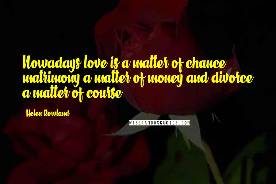 Helen Rowland Quotes: Nowadays love is a matter of chance, matrimony a matter of money and divorce a matter of course.