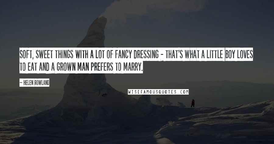 Helen Rowland Quotes: Soft, sweet things with a lot of fancy dressing - that's what a little boy loves to eat and a grown man prefers to marry.