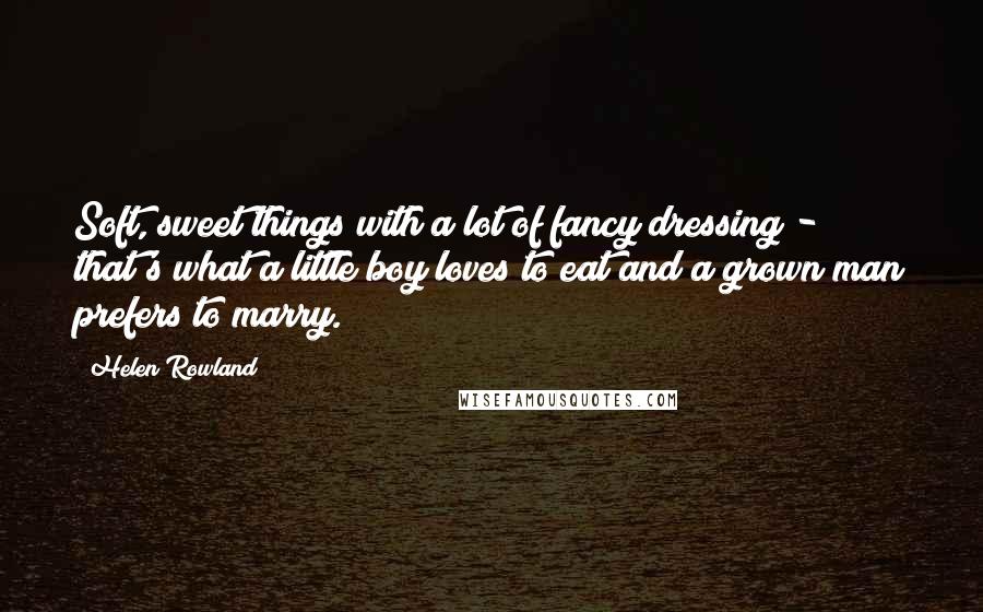 Helen Rowland Quotes: Soft, sweet things with a lot of fancy dressing - that's what a little boy loves to eat and a grown man prefers to marry.