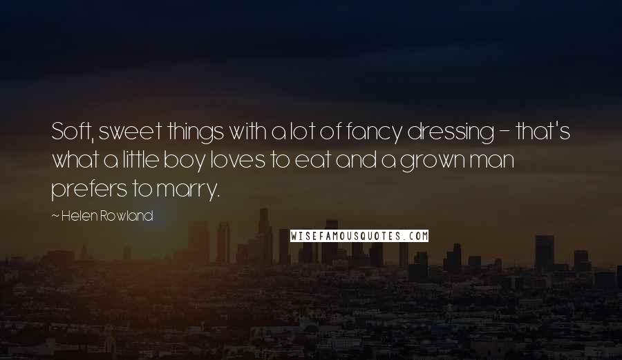 Helen Rowland Quotes: Soft, sweet things with a lot of fancy dressing - that's what a little boy loves to eat and a grown man prefers to marry.