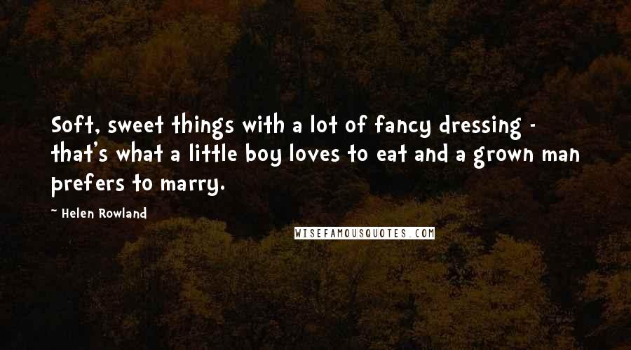 Helen Rowland Quotes: Soft, sweet things with a lot of fancy dressing - that's what a little boy loves to eat and a grown man prefers to marry.