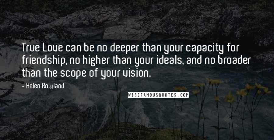 Helen Rowland Quotes: True Love can be no deeper than your capacity for friendship, no higher than your ideals, and no broader than the scope of your vision.