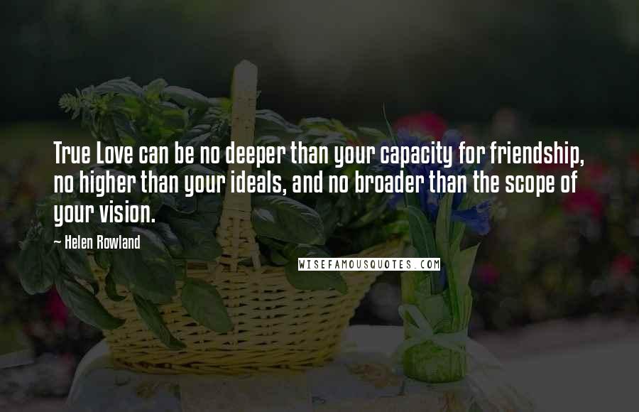 Helen Rowland Quotes: True Love can be no deeper than your capacity for friendship, no higher than your ideals, and no broader than the scope of your vision.