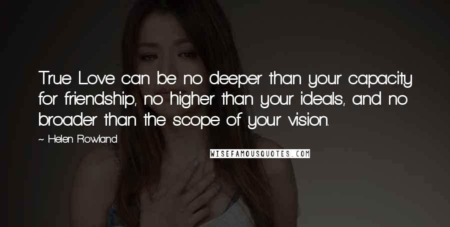 Helen Rowland Quotes: True Love can be no deeper than your capacity for friendship, no higher than your ideals, and no broader than the scope of your vision.