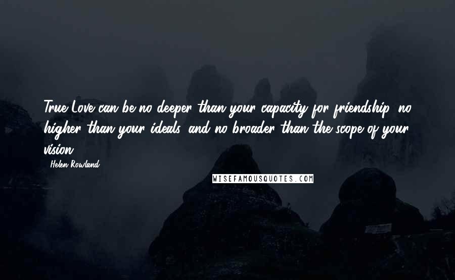 Helen Rowland Quotes: True Love can be no deeper than your capacity for friendship, no higher than your ideals, and no broader than the scope of your vision.