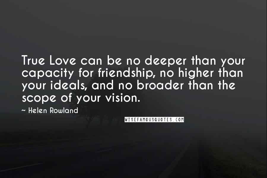 Helen Rowland Quotes: True Love can be no deeper than your capacity for friendship, no higher than your ideals, and no broader than the scope of your vision.