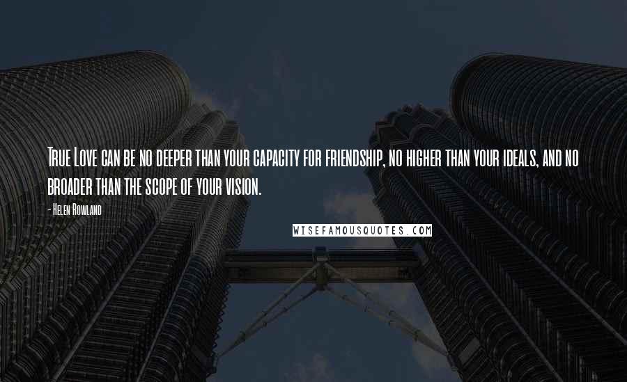 Helen Rowland Quotes: True Love can be no deeper than your capacity for friendship, no higher than your ideals, and no broader than the scope of your vision.