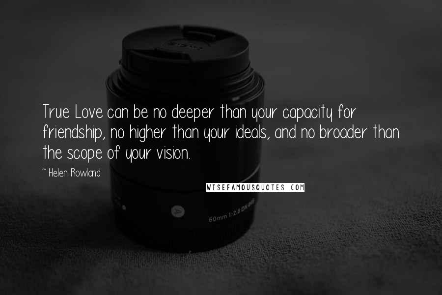 Helen Rowland Quotes: True Love can be no deeper than your capacity for friendship, no higher than your ideals, and no broader than the scope of your vision.