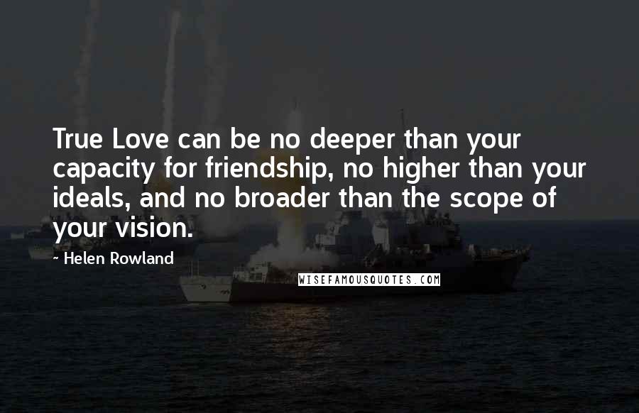 Helen Rowland Quotes: True Love can be no deeper than your capacity for friendship, no higher than your ideals, and no broader than the scope of your vision.