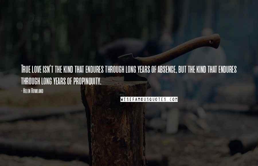 Helen Rowland Quotes: True love isn't the kind that endures through long years of absence, but the kind that endures through long years of propinquity.