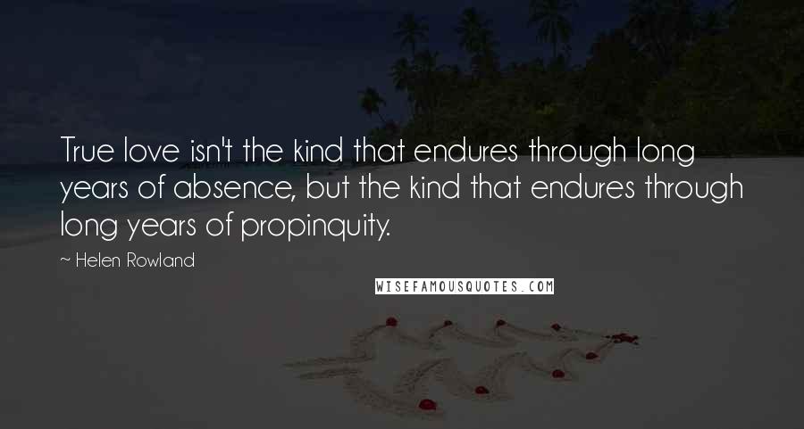 Helen Rowland Quotes: True love isn't the kind that endures through long years of absence, but the kind that endures through long years of propinquity.