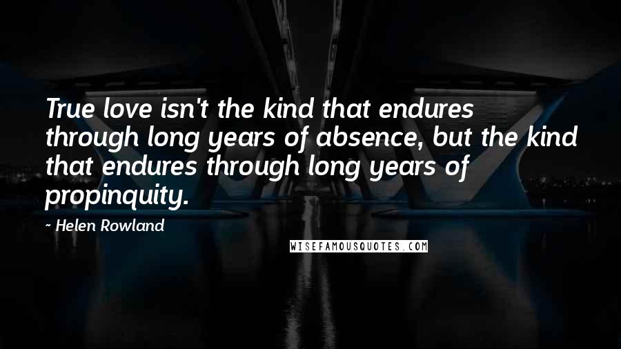 Helen Rowland Quotes: True love isn't the kind that endures through long years of absence, but the kind that endures through long years of propinquity.