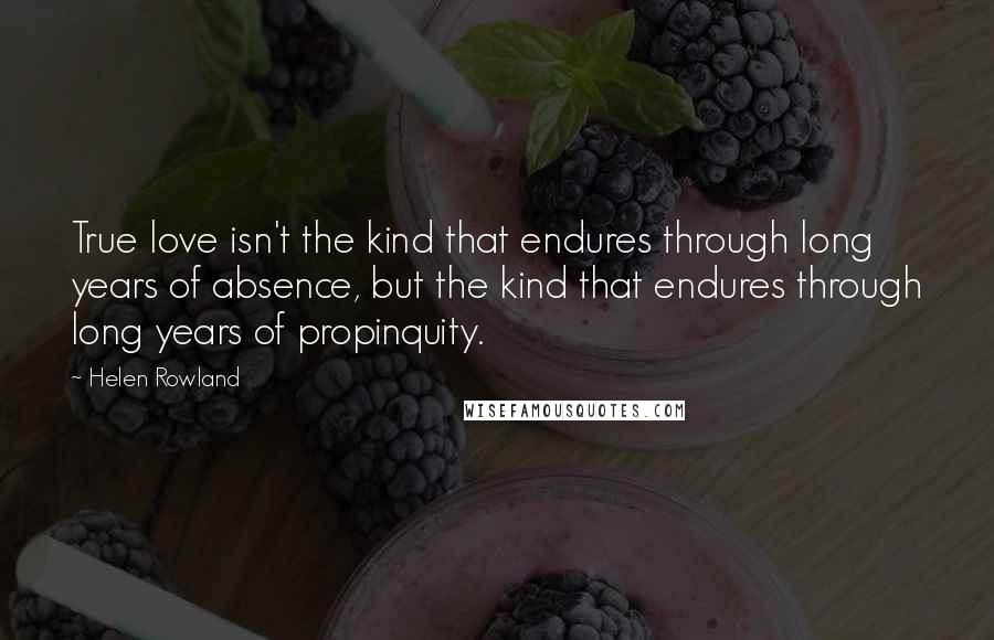 Helen Rowland Quotes: True love isn't the kind that endures through long years of absence, but the kind that endures through long years of propinquity.