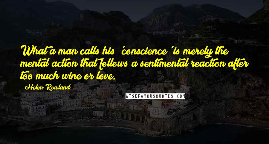 Helen Rowland Quotes: What a man calls his 'conscience' is merely the mental action that follows a sentimental reaction after too much wine or love.
