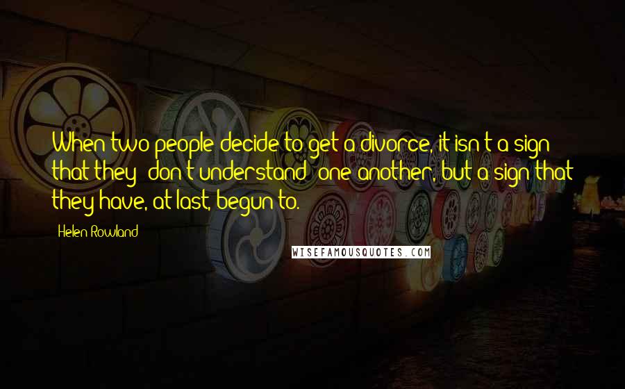 Helen Rowland Quotes: When two people decide to get a divorce, it isn't a sign that they 'don't understand' one another, but a sign that they have, at last, begun to.