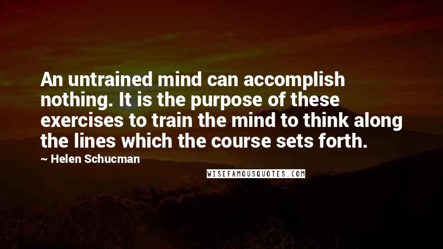 Helen Schucman Quotes: An untrained mind can accomplish nothing. It is the purpose of these exercises to train the mind to think along the lines which the course sets forth.