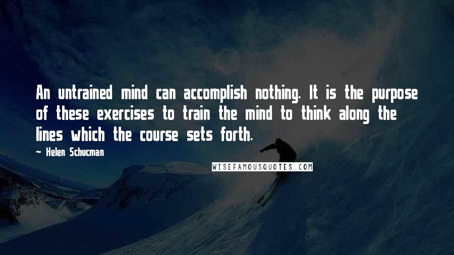 Helen Schucman Quotes: An untrained mind can accomplish nothing. It is the purpose of these exercises to train the mind to think along the lines which the course sets forth.