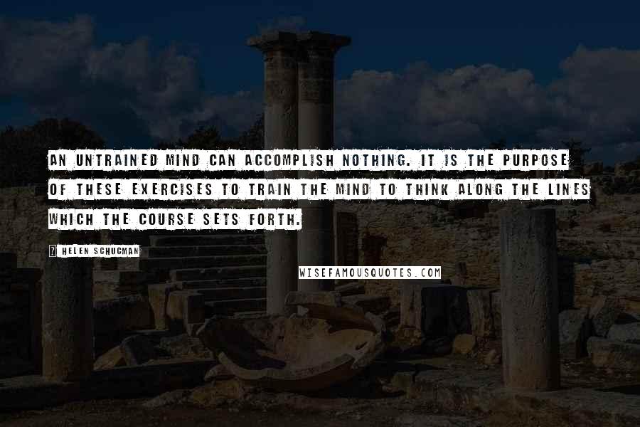 Helen Schucman Quotes: An untrained mind can accomplish nothing. It is the purpose of these exercises to train the mind to think along the lines which the course sets forth.