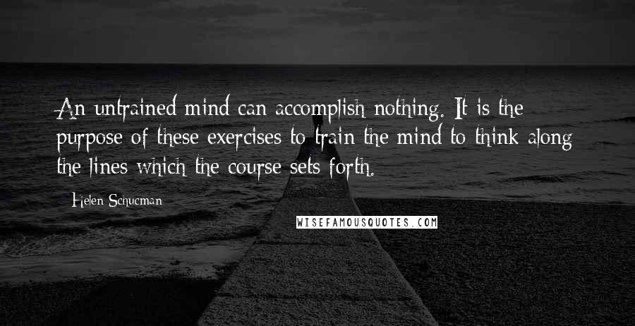 Helen Schucman Quotes: An untrained mind can accomplish nothing. It is the purpose of these exercises to train the mind to think along the lines which the course sets forth.