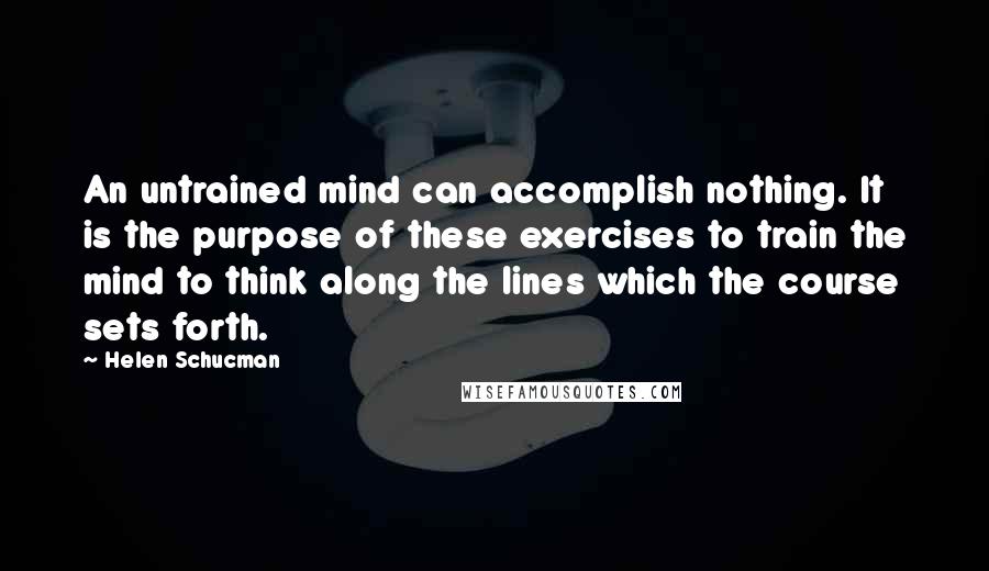 Helen Schucman Quotes: An untrained mind can accomplish nothing. It is the purpose of these exercises to train the mind to think along the lines which the course sets forth.