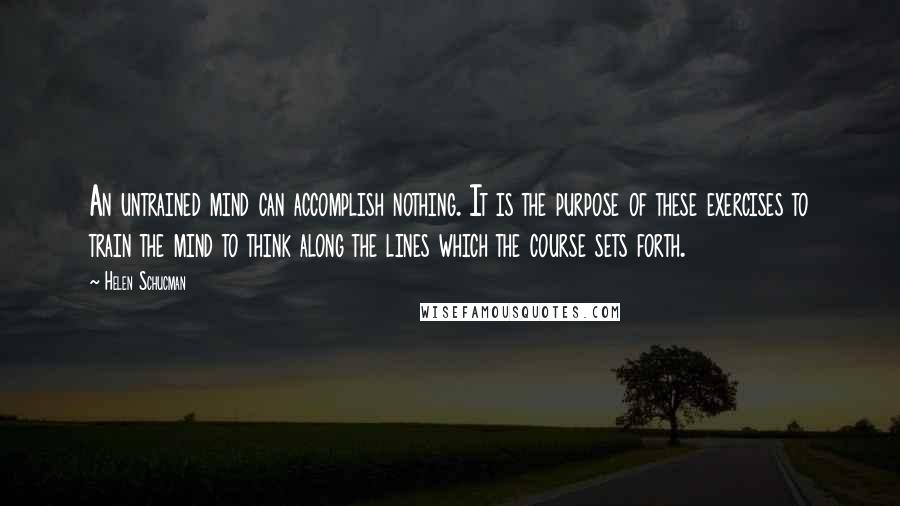 Helen Schucman Quotes: An untrained mind can accomplish nothing. It is the purpose of these exercises to train the mind to think along the lines which the course sets forth.
