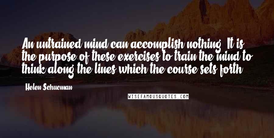 Helen Schucman Quotes: An untrained mind can accomplish nothing. It is the purpose of these exercises to train the mind to think along the lines which the course sets forth.