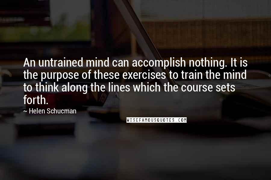 Helen Schucman Quotes: An untrained mind can accomplish nothing. It is the purpose of these exercises to train the mind to think along the lines which the course sets forth.