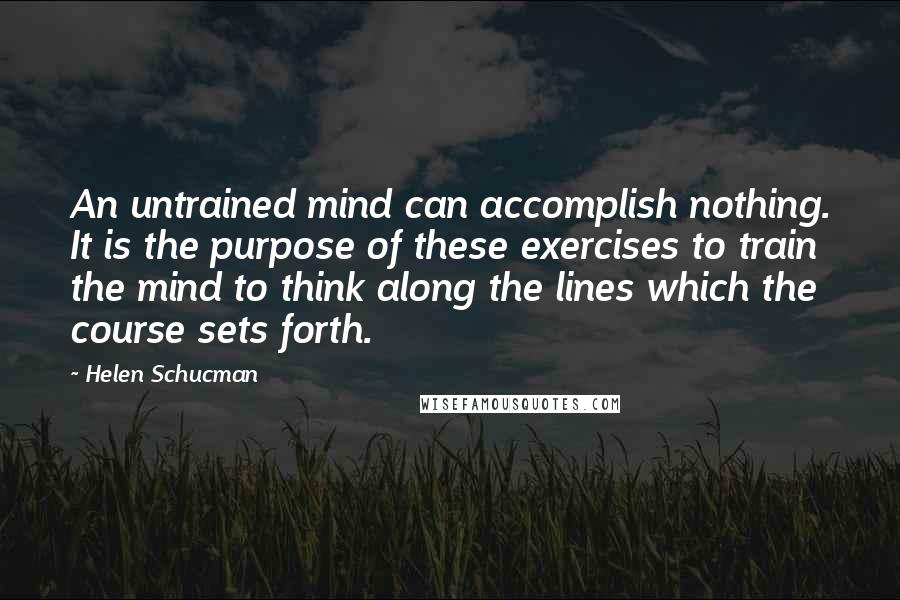 Helen Schucman Quotes: An untrained mind can accomplish nothing. It is the purpose of these exercises to train the mind to think along the lines which the course sets forth.