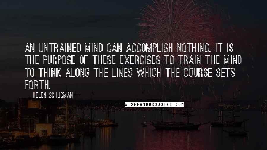 Helen Schucman Quotes: An untrained mind can accomplish nothing. It is the purpose of these exercises to train the mind to think along the lines which the course sets forth.