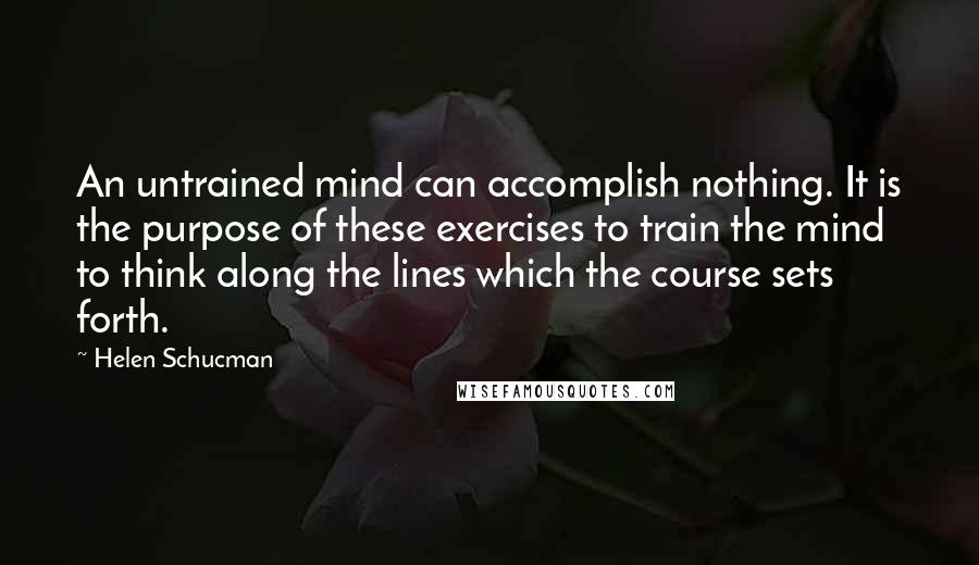 Helen Schucman Quotes: An untrained mind can accomplish nothing. It is the purpose of these exercises to train the mind to think along the lines which the course sets forth.