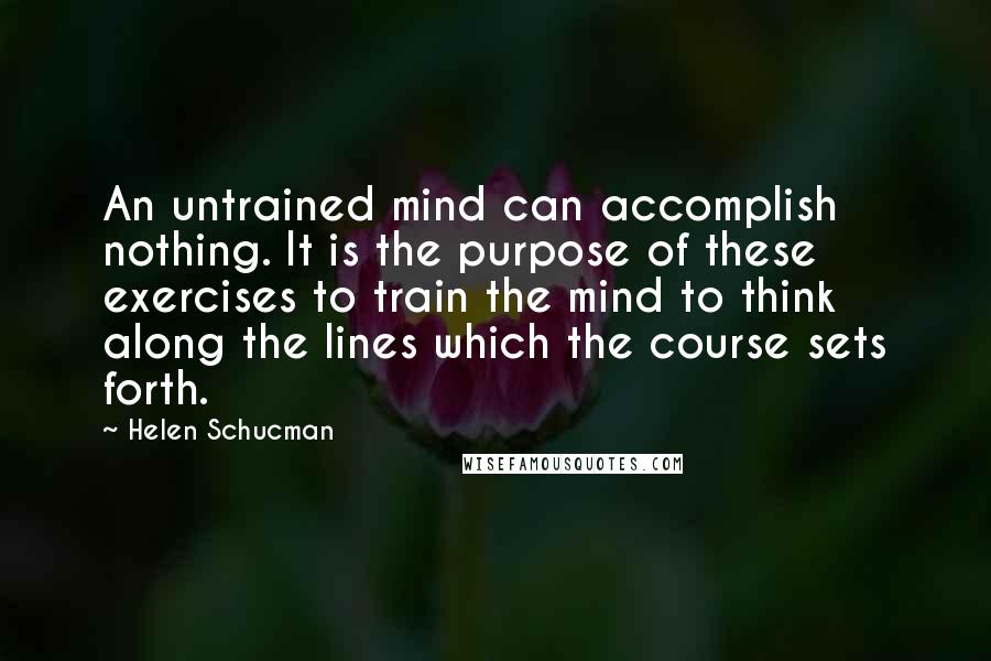 Helen Schucman Quotes: An untrained mind can accomplish nothing. It is the purpose of these exercises to train the mind to think along the lines which the course sets forth.