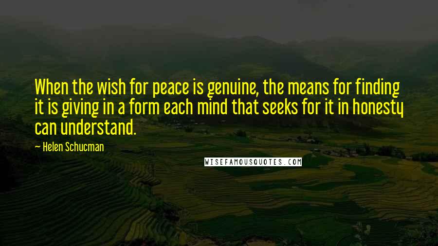 Helen Schucman Quotes: When the wish for peace is genuine, the means for finding it is giving in a form each mind that seeks for it in honesty can understand.