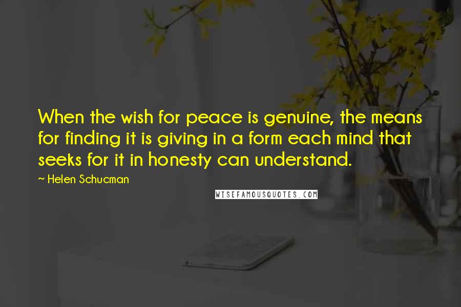 Helen Schucman Quotes: When the wish for peace is genuine, the means for finding it is giving in a form each mind that seeks for it in honesty can understand.