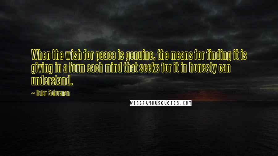 Helen Schucman Quotes: When the wish for peace is genuine, the means for finding it is giving in a form each mind that seeks for it in honesty can understand.