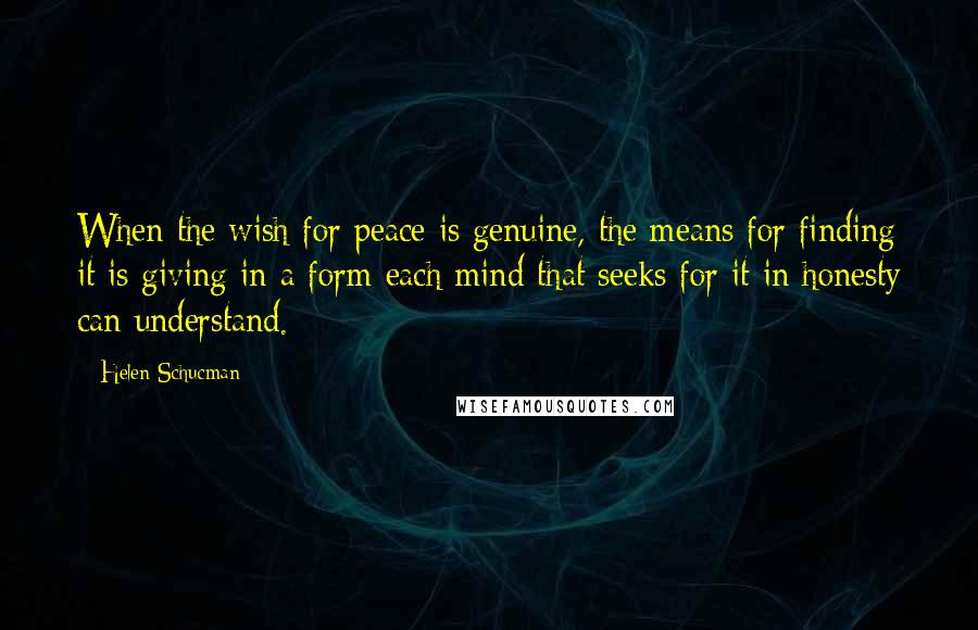 Helen Schucman Quotes: When the wish for peace is genuine, the means for finding it is giving in a form each mind that seeks for it in honesty can understand.