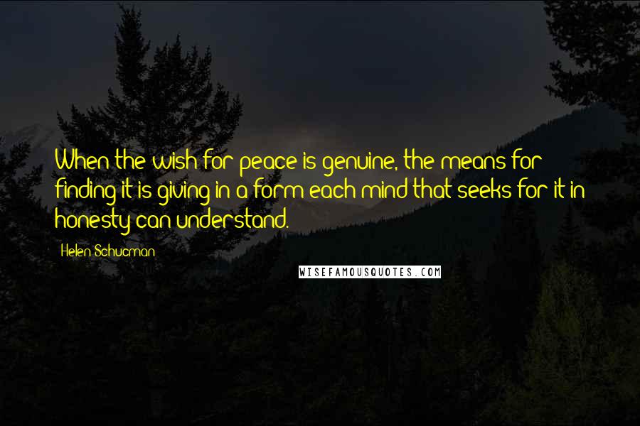 Helen Schucman Quotes: When the wish for peace is genuine, the means for finding it is giving in a form each mind that seeks for it in honesty can understand.