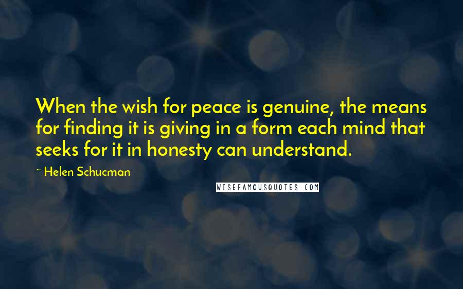 Helen Schucman Quotes: When the wish for peace is genuine, the means for finding it is giving in a form each mind that seeks for it in honesty can understand.